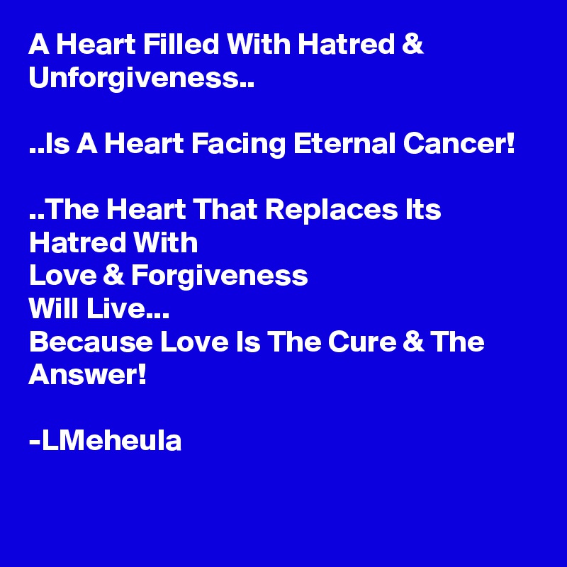 A Heart Filled With Hatred & Unforgiveness..

..Is A Heart Facing Eternal Cancer!

..The Heart That Replaces Its Hatred With
Love & Forgiveness
Will Live...
Because Love Is The Cure & The Answer!

-LMeheula

