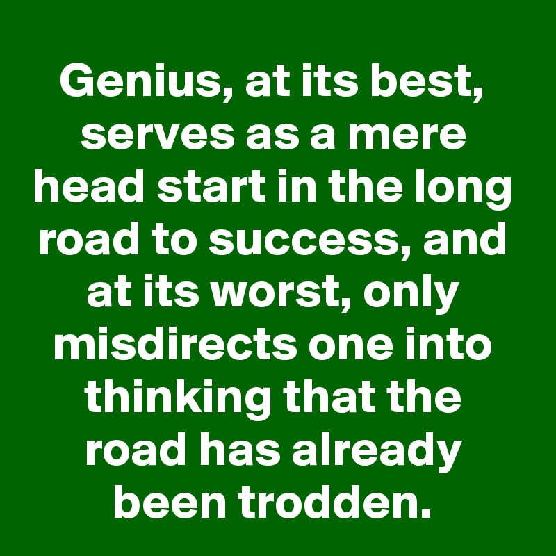 Genius, at its best, serves as a mere head start in the long road to success, and at its worst, only misdirects one into thinking that the road has already been trodden.