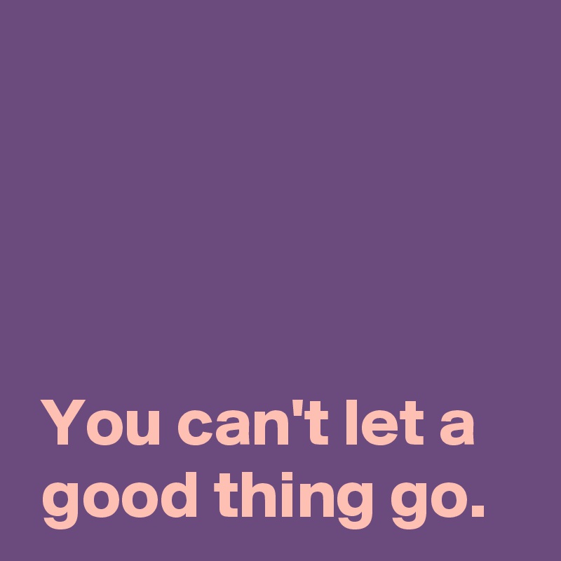 




 You can't let a
 good thing go.