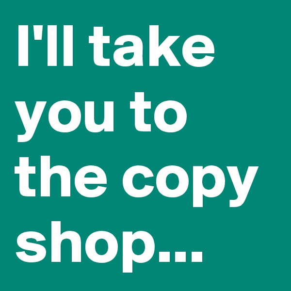 I'll take you to the copy shop...
