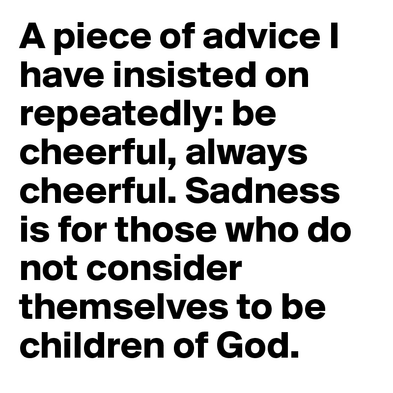 A piece of advice I have insisted on repeatedly: be cheerful, always cheerful. Sadness is for those who do not consider themselves to be children of God.
