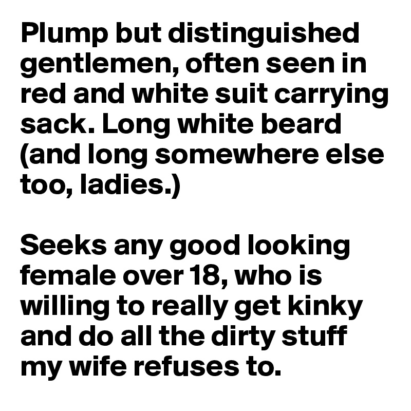 Plump but distinguished gentlemen, often seen in red and white suit carrying sack. Long white beard (and long somewhere else too, ladies.) 

Seeks any good looking female over 18, who is willing to really get kinky and do all the dirty stuff my wife refuses to.