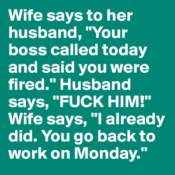 Wife says to her husband, "Your boss called today and said you were fired." Husband says, "FUCK HIM!" Wife says, "I already did. You go back to work on Monday."