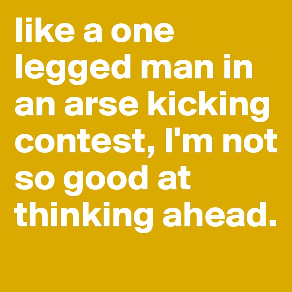 like a one legged man in an arse kicking contest, I'm not so good at thinking ahead. 