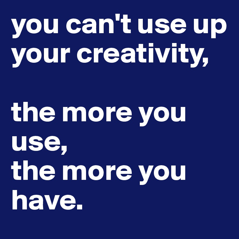 you can't use up your creativity,

the more you use, 
the more you have.