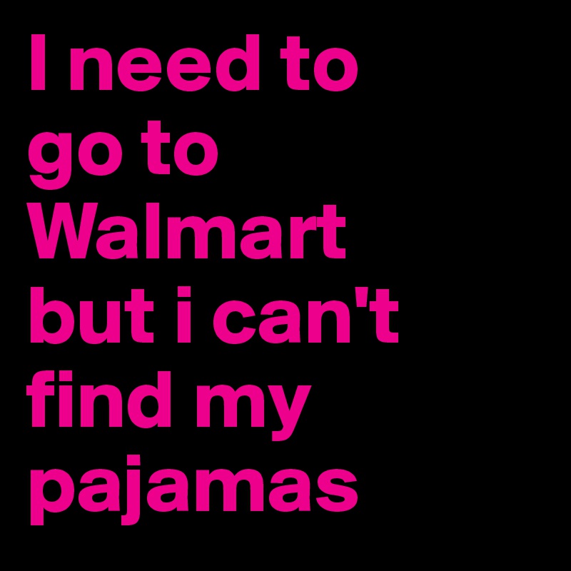 I need to 
go to Walmart 
but i can't find my pajamas