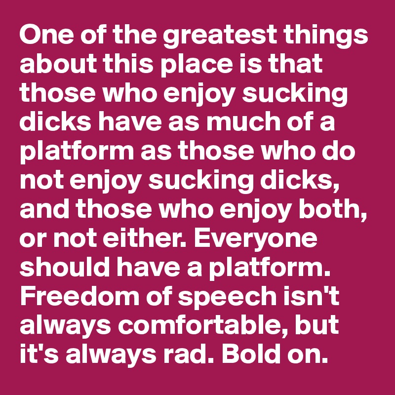 One of the greatest things about this place is that those who enjoy sucking dicks have as much of a platform as those who do not enjoy sucking dicks, and those who enjoy both, or not either. Everyone should have a platform. Freedom of speech isn't always comfortable, but it's always rad. Bold on.