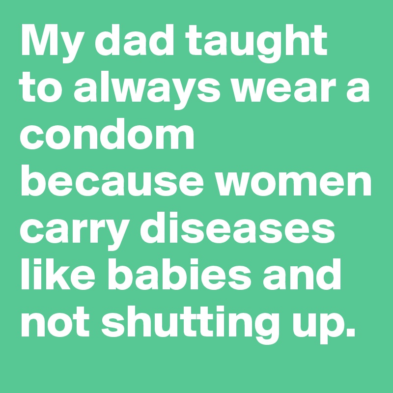 My dad taught to always wear a condom because women carry diseases like babies and not shutting up.