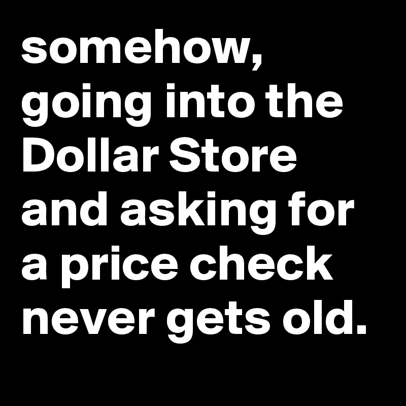 somehow, going into the Dollar Store and asking for a price check never gets old.
