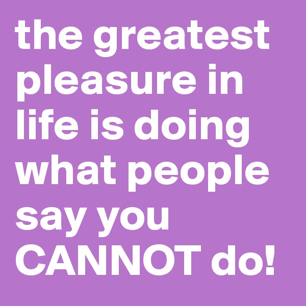 the greatest pleasure in life is doing what people say you CANNOT do!