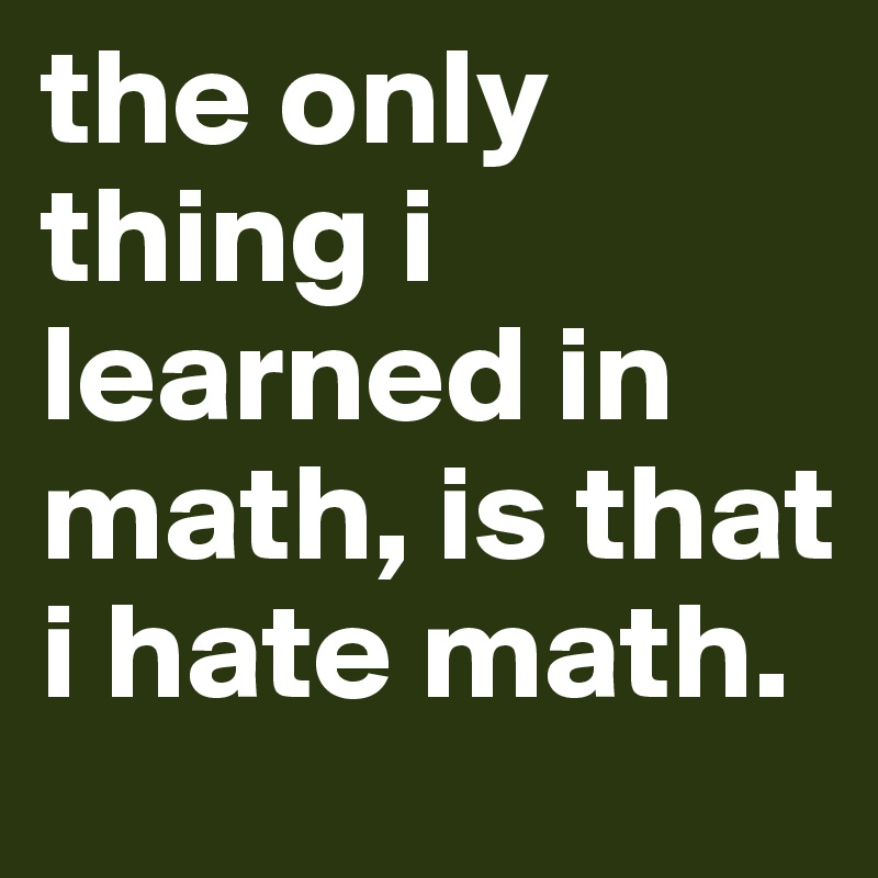 the only thing i learned in math, is that i hate math.