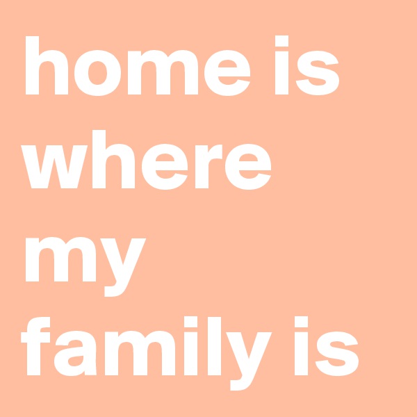 home is
where my family is