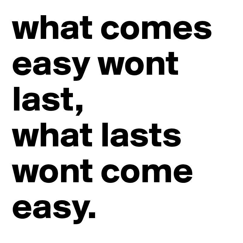 what comes easy wont last,
what lasts wont come easy.