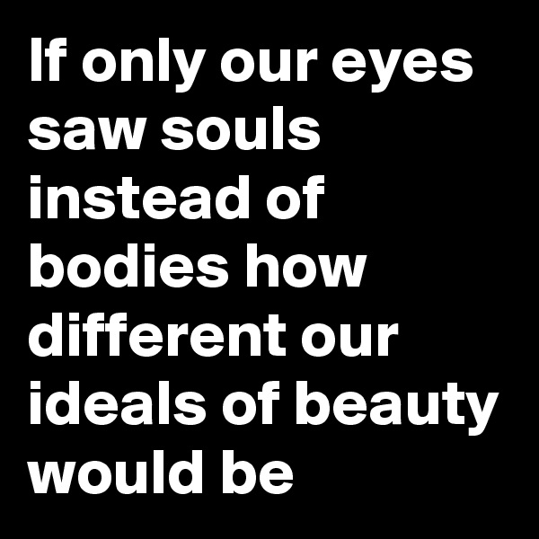 If only our eyes saw souls instead of bodies how different our ideals of beauty would be 