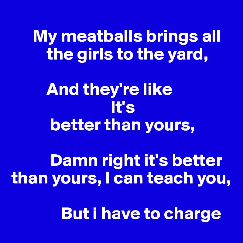 
      My meatballs brings all     
          the girls to the yard, 

          And they're like 
                            It's     
           better than yours,

           Damn right it's better than yours, I can teach you,

              But i have to charge