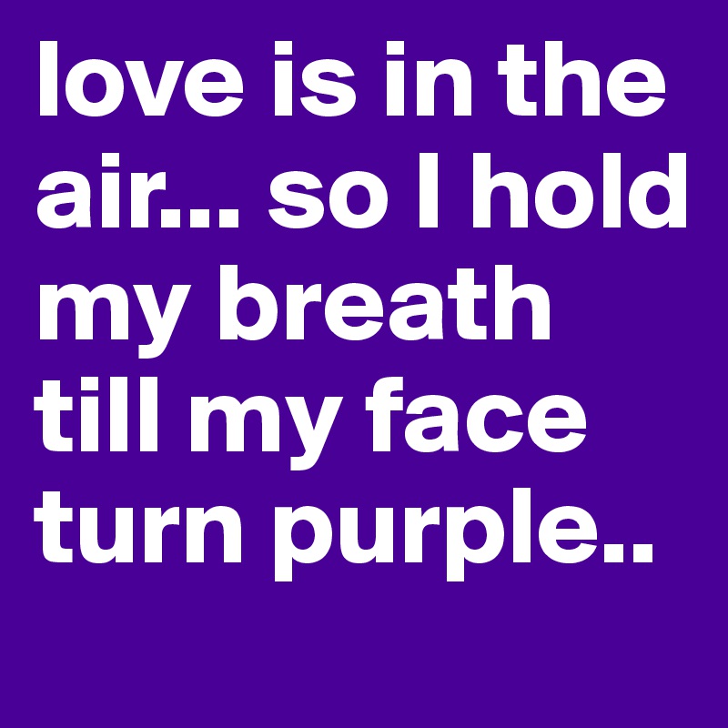 love is in the air... so I hold my breath till my face turn purple..