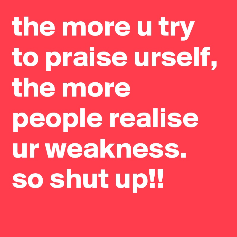the more u try to praise urself, the more people realise ur weakness.
so shut up!!