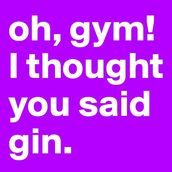 oh, gym!
I thought you said gin.