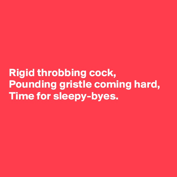 




Rigid throbbing cock, 
Pounding gristle coming hard, 
Time for sleepy-byes.




