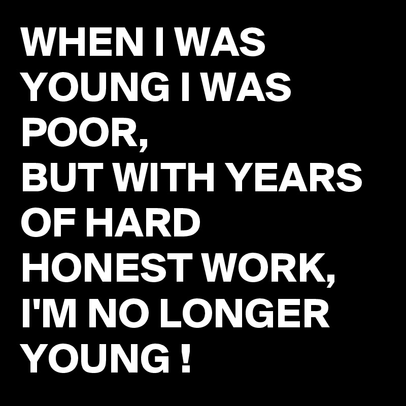 WHEN I WAS YOUNG I WAS POOR,
BUT WITH YEARS OF HARD HONEST WORK, I'M NO LONGER YOUNG !