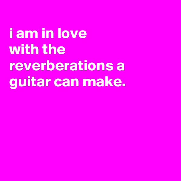 
i am in love
with the reverberations a guitar can make.




