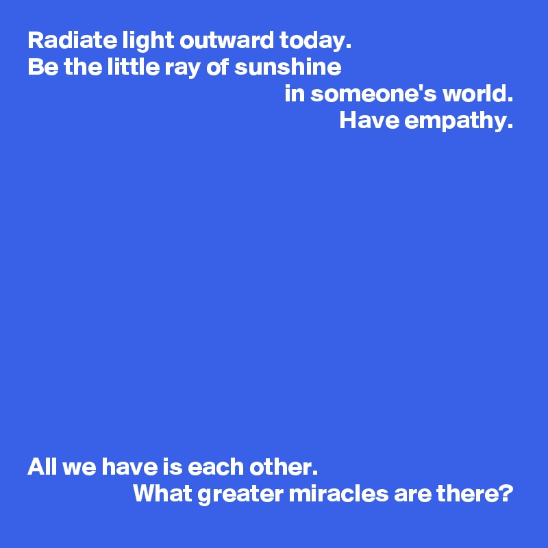 Radiate light outward today. 
Be the little ray of sunshine 
                                                   in someone's world.                                                               Have empathy.












All we have is each other.
                     What greater miracles are there?