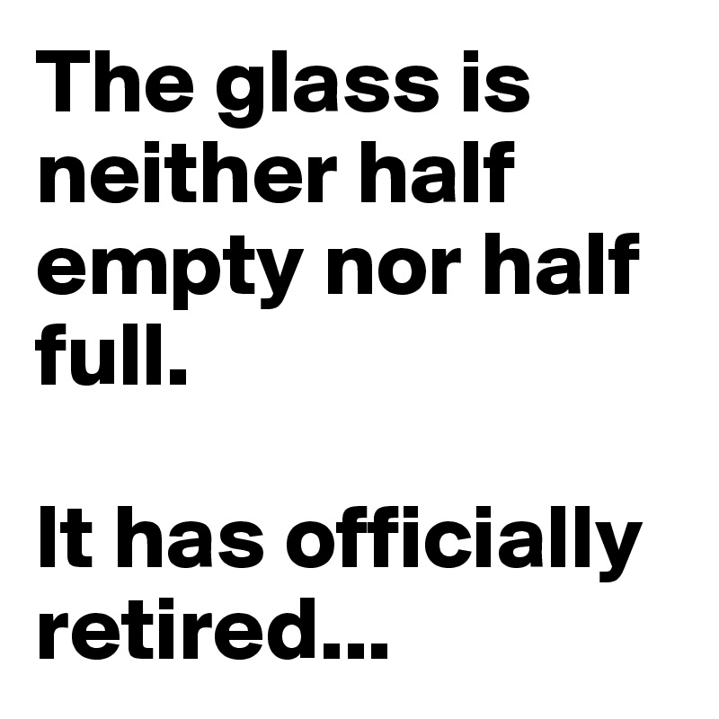 The glass is neither half empty nor half full. 

It has officially retired...