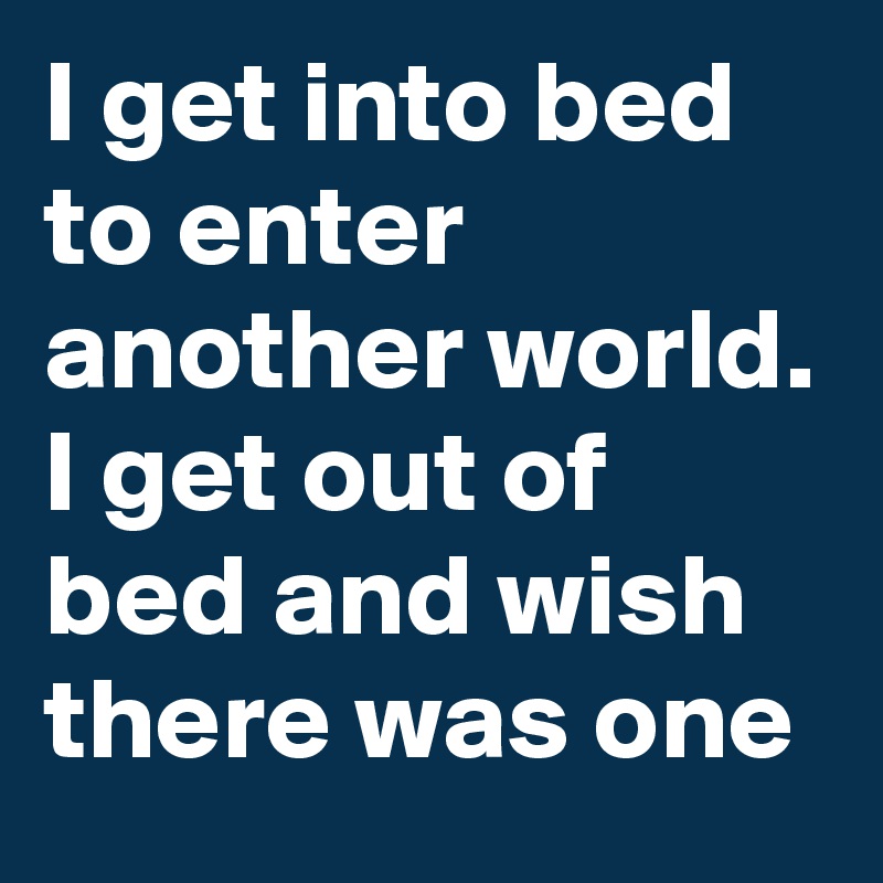 I get into bed to enter another world. I get out of bed and wish there was one