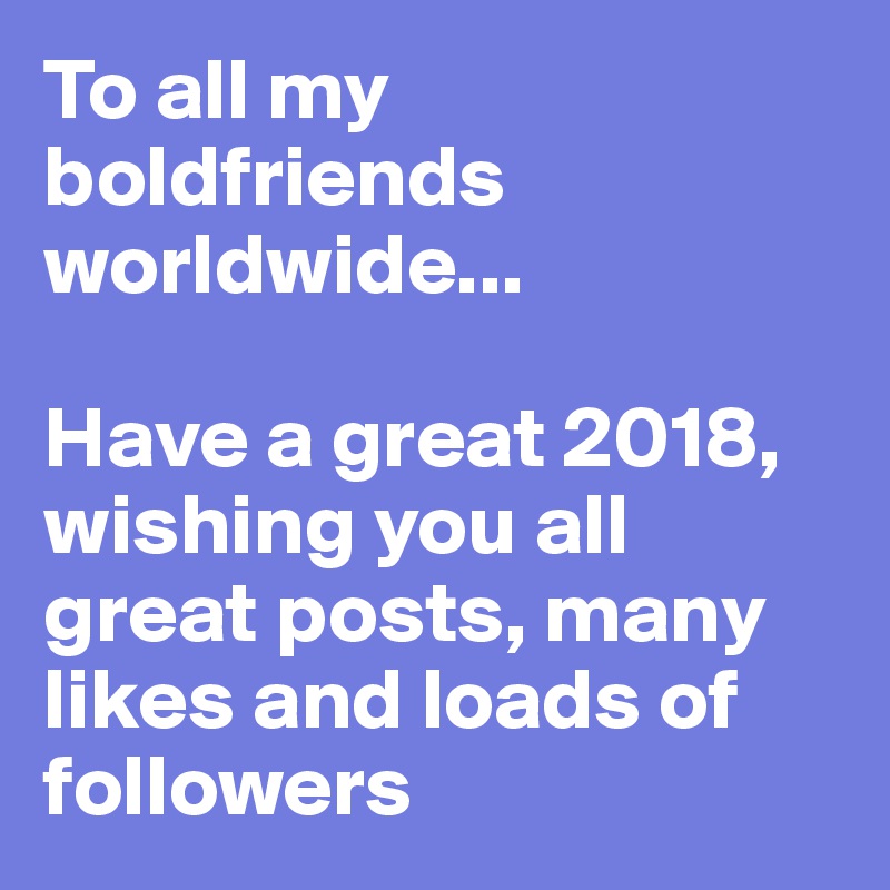 To all my boldfriends worldwide... 

Have a great 2018, wishing you all great posts, many likes and loads of followers