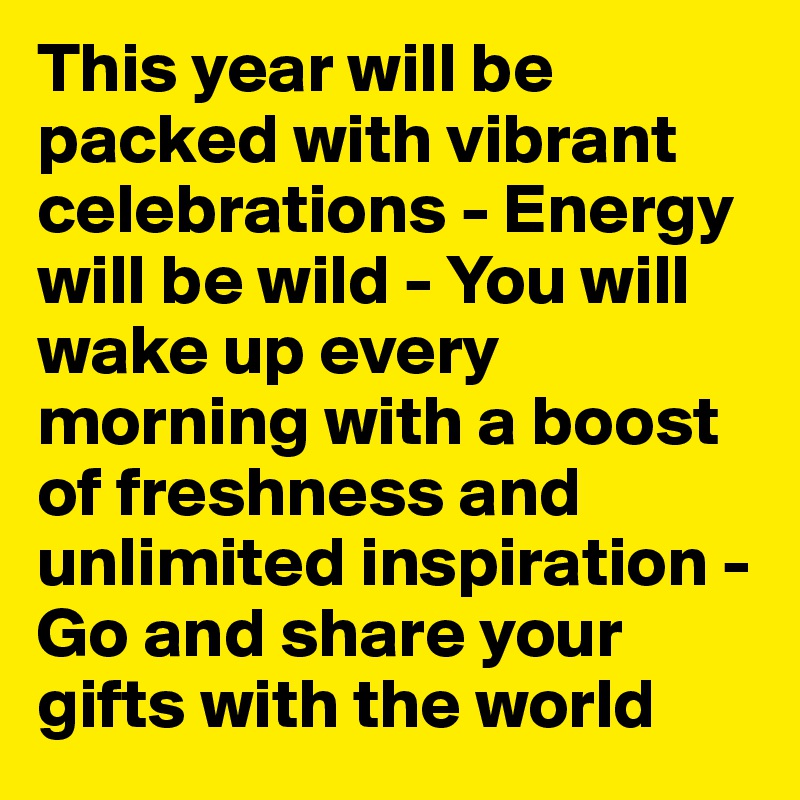 This year will be packed with vibrant celebrations - Energy will be wild - You will wake up every morning with a boost of freshness and unlimited inspiration -Go and share your gifts with the world