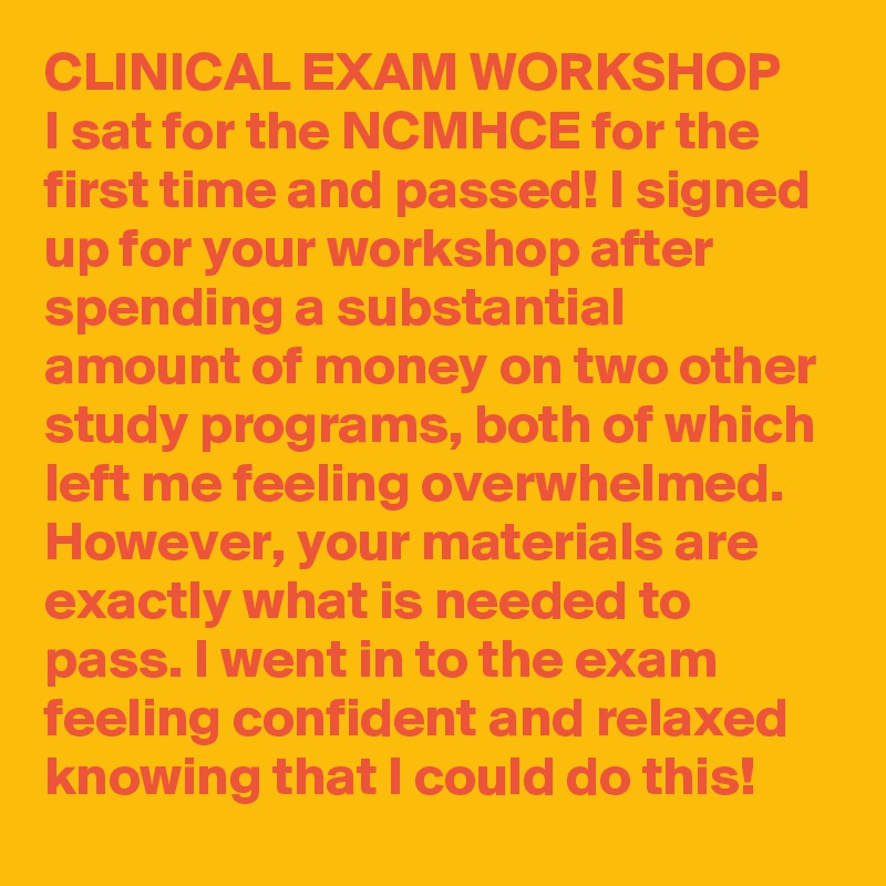 CLINICAL EXAM WORKSHOP
I sat for the NCMHCE for the first time and passed! I signed up for your workshop after spending a substantial amount of money on two other study programs, both of which left me feeling overwhelmed. However, your materials are exactly what is needed to pass. I went in to the exam feeling confident and relaxed knowing that I could do this!