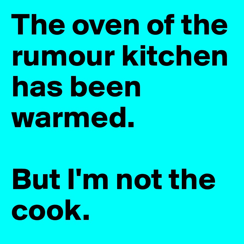 The oven of the rumour kitchen has been warmed.

But I'm not the cook.
