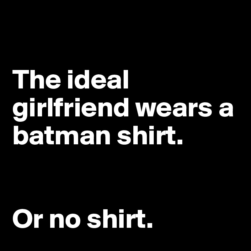 

The ideal girlfriend wears a batman shirt. 


Or no shirt.