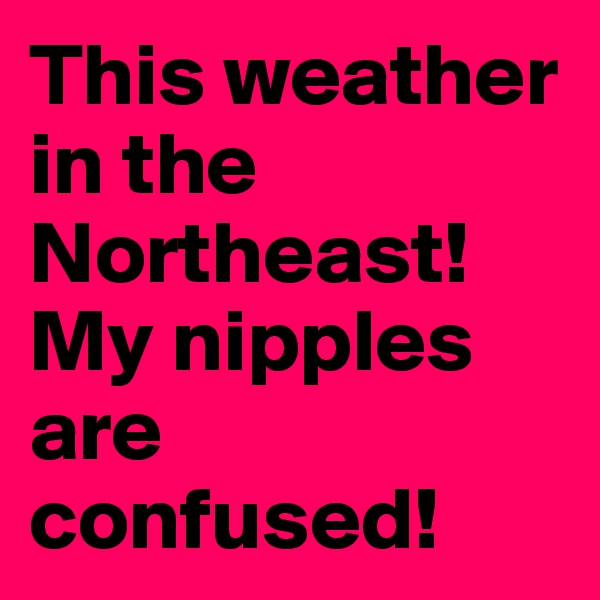 This weather in the Northeast!
My nipples are confused!