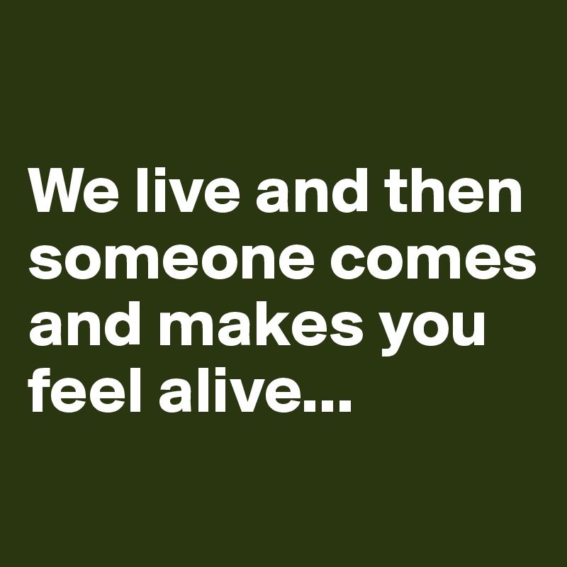 

We live and then someone comes and makes you feel alive...
