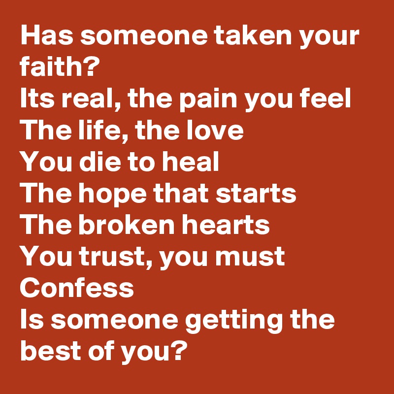 Has someone taken your faith?
Its real, the pain you feel
The life, the love
You die to heal
The hope that starts
The broken hearts
You trust, you must
Confess
Is someone getting the best of you?