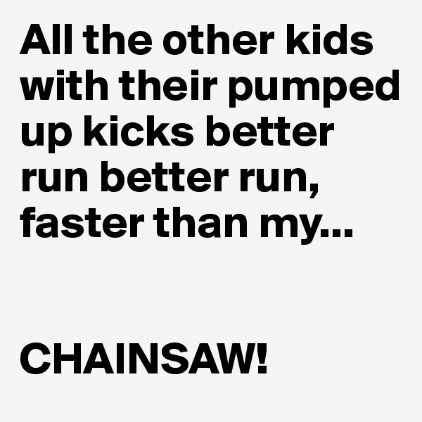 All the other kids with their pumped up kicks better run better run, faster than my...


CHAINSAW!