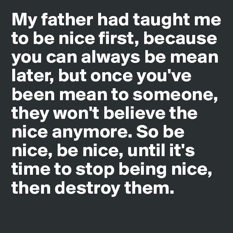 My father had taught me to be nice first, because you can always be mean later, but once you've been mean to someone, they won't believe the nice anymore. So be nice, be nice, until it's time to stop being nice, then destroy them.