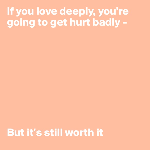 If you love deeply, you're going to get hurt badly - 









But it's still worth it