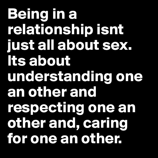 Being in a relationship isnt just all about sex. Its about understanding one an other and respecting one an other and, caring for one an other.