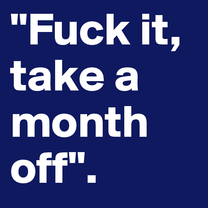 "Fuck it, take a month off". 