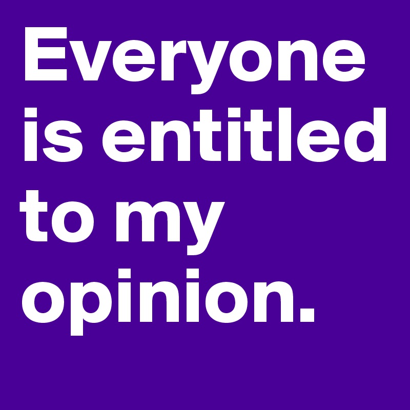 Everyone is entitled 
to my opinion. 