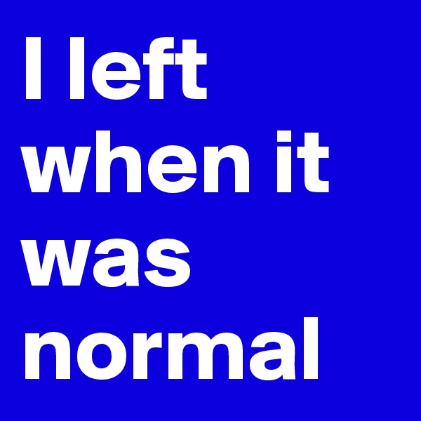 I left when it was normal