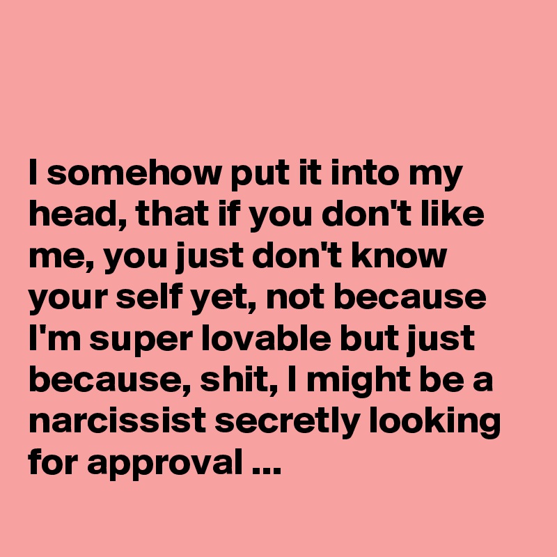 


I somehow put it into my head, that if you don't like me, you just don't know your self yet, not because I'm super lovable but just because, shit, I might be a narcissist secretly looking for approval ...
 