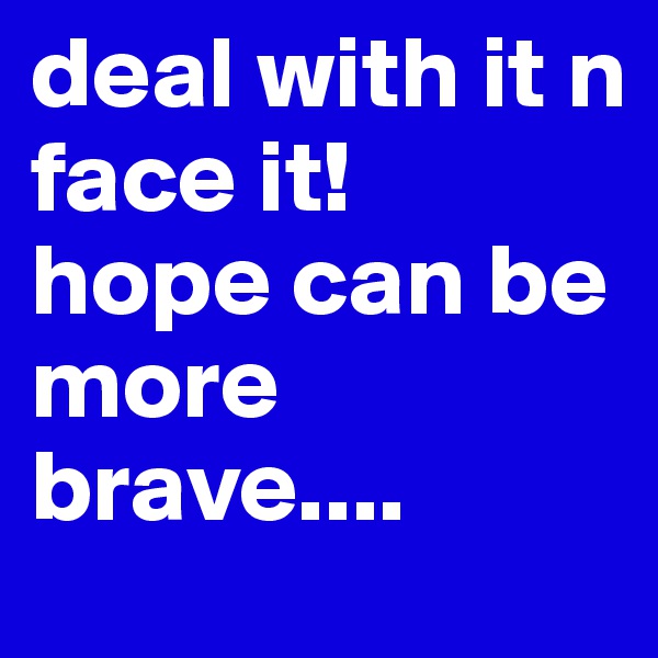 deal with it n
face it!
hope can be more brave....