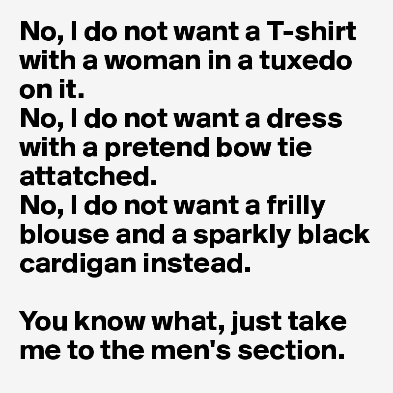 No, I do not want a T-shirt with a woman in a tuxedo on it. 
No, I do not want a dress with a pretend bow tie attatched.
No, I do not want a frilly blouse and a sparkly black cardigan instead. 

You know what, just take me to the men's section.