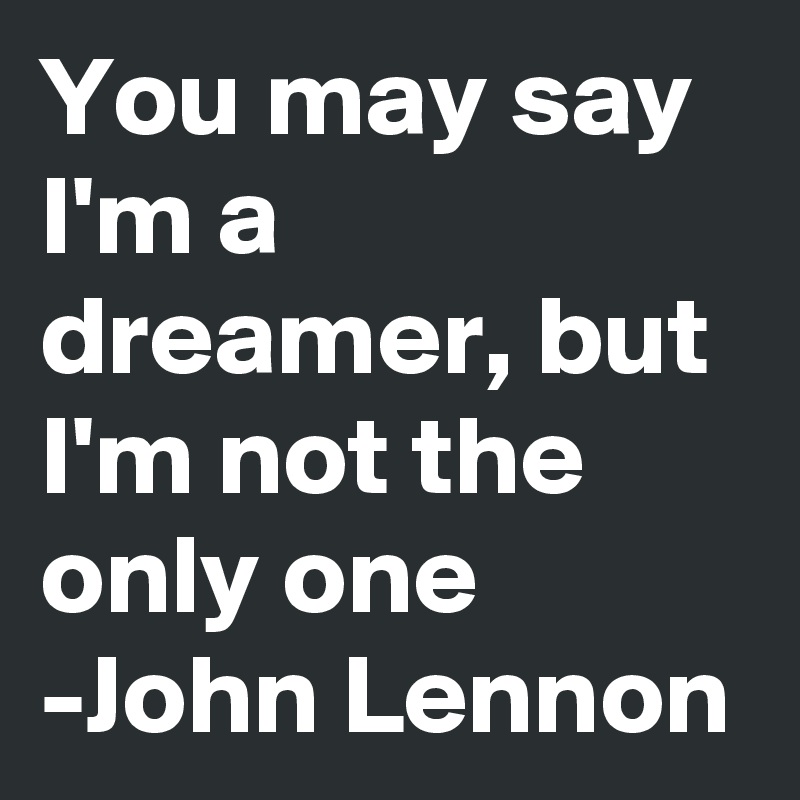 You may say I'm a dreamer, but I'm not the only one 
-John Lennon 