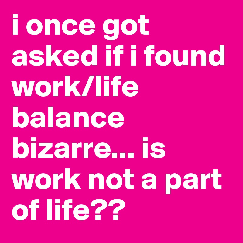i once got asked if i found work/life balance bizarre... is work not a part of life??