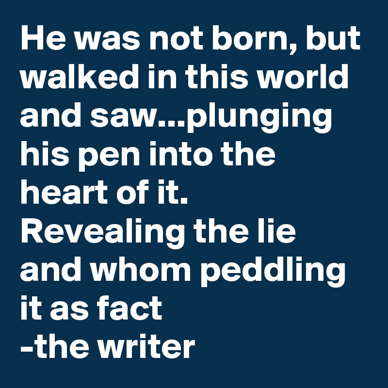 He was not born, but walked in this world and saw...plunging his pen into the heart of it. Revealing the lie and whom peddling it as fact
-the writer
