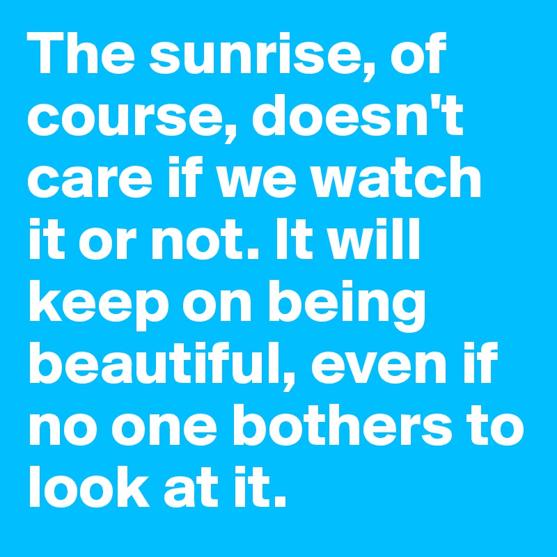 The sunrise, of course, doesn't care if we watch it or not. It will keep on being beautiful, even if no one bothers to look at it. 